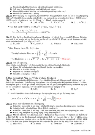 Trang 12/14 – Mã đề thi 195
A. Tia sáng bị gãy khúc khi đi qua mặt phân cách của 2 môi trường.
B. Ánh sáng bị thay đổi phương truyền khi gặp mặt gương.
C. Electron bị bật ra khỏi kim loại khi có ánh sáng thích hợp chiếu vào.*
D. Màu sắc sặc sỡ trên bọt xà phòng.
Câu 48: Dưới tác dụng của tia gamma , hạt nhân Đơtêri đứng yên bị tách thành các hạt có cùng động năng
0,22 MeV. Biết khối lượng của hạt nhân Đơtêri ; của proton và của nơtron lần lượt là mD = 2,0141 u; mP =
1,0073 u; m(n) = 1,0086 u và 1u = 931,5 MeV / c2
. Tần số của tia gamma là:
A. 5,45. 10 20
Hz B. 5,34. 10 20
Hz C. 5,26. 10 20
Hz D. 5,11. 10 20
Hz.*
* Theo định luật BTNLTP ta có : MD c2
+ hf = ( m p + m n ) c2
+ 2 K
  2
p n Dm m M c 2 K
f
h
  
 = 5,11.1020
Hz
Câu 49: Con lắc lò xo dao động theo phương thẳng đứng với biên độ 8cm.và chu kì T. Khoảng thời gian
ngắn nhất từ lúc lực đàn hồi cực đại đến lúc lực đàn hồi cực tiểu là T/3. Tốc độ của vật tính theo cm/s khi
nó cách vị trí thấp nhất 2cm. Lấy g = π2
m/s2
.
A. 57,3cm/s B. 83,12cm/s.* C. 87,6cm/s D. 106,45cm/s
* Giản đồ vectơ cho ta Δl = A / 2 = 4cm
Tần số góc của dao động :
k g
m l
  

= 5 π rad/s
Tốc độ cần tìm : 2 2 2 2
v A x 5 8 ( 8 2 )      = 83,12 cm/s
Câu 50: Tìm kết luận đúng .
Chiếu liên tục một chùm tia γ với thời gian đủ lâu vào một tấm kẽm tích điện âm thì :
A. Không thể kết luận vì còn tùy vào điện tích lúc đầu của tấm kẽm
B. Tấm kẽm sẽ tích điện dương.*
C. Điện tích của tấm kẽm không đổi
D. Tấm kẽm sẽ trung hòa về điện
B. Theo chƣơng trình Nâng cao (10 câu, từ câu 51 đến câu 60)
Câu 51: Một quả cầu đặc , khối lượng m = 2kg , bán kính 20 cm , có thể quay quanh một trục quay cố
định đi qua tâm của nó . Quả cầu đang đứng yên thì chịu một momen lực không đổi có độ lớn 0,128N.m .
Khoảng thời gian kể từ lúc quả cầu bắt đầu quay cho đến lúc gia tốc toàn phần của một điểm trên mặt quả
cầu (và không thuộc trục quay ) hợp với vận tốc của điểm này một góc 450
là
A. 4s B. 0,25s C. 2s D. 0,5s*
* Tại thời điểm khảo sát ta có về độ lớn gia tốc tiếp tuyến bằng với gia tốc hướng tâm :
2 2 2 1 I 2m
R = R t R t R
M 5M
  

     = 0,5s
Câu 52: Chọn phát biểu sai khi nói về sóng dừng
A. Hai điểm ( không phải là nút sóng ) trên hai bó sóng kề nhau luôn dao động ngược pha nhau.
B. Hai điểm bất kỳ trên dây không thể có độ lệch pha là π / 2.
C. Hai điểm ( không phải là nút sóng ) cách nhau một bước sóng luôn dao động cùng pha nhau.
D. Khi có sóng dừng trên dây, năng lượng không được truyền đi.*
Câu 53: Mắc nối tiếp một cuộn dây thuần cảm có độ tự cảm L thay đổi được với một điện trở thuần R và
tụ điện C rồi đặt vào hai đầu đoạn mạch một điện áp ổn định : u = U0cosωt . Khi L = L1 = 1/ π H thì cường
độ hiệu dụng chạy trong mạch có giá trị cực đại, lúc đó công suất tiêu thụ của mạch điện P = 100W. Khi L
= L2 = 2/ π H thì điện áp hiệu dụng giữa hai đầu cuộn cảm đạt giá trị cực đại bằng 200V. Giá trị của ω :
A. 150 π rad/s B. 75 π rad/s C. 100 π rad/s D. 200π rad/s.*
 