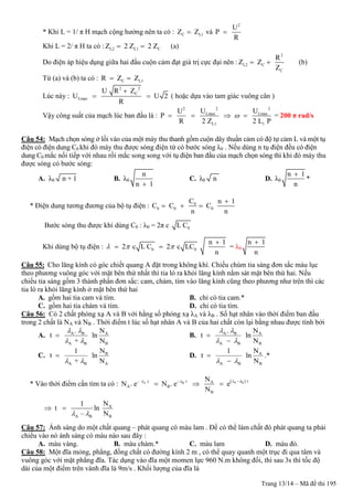 Trang 13/14 – Mã đề thi 195
* Khi L = 1/ π H mạch cộng hưởng nên ta có : C L1Z Z và
2
U
P
R

Khi L = 2/ π H ta có : L2 L1 CZ 2 Z 2 Z  (a)
Do điện áp hiệu dụng giữa hai đầu cuộn cảm đạt giá trị cực đại nên :
2
L2 C
C
R
Z Z
Z
  (b)
Từ (a) và (b) ta có : C L1R Z Z 
Lúc này :
2 2
C
Lmax
U R Z
U U 2
R

  ( hoặc dựa vào tam giác vuông cân )
Vậy công suất của mạch lúc ban đầu là :
2 22
Lmax Lmax
L1 1
U UU
P
R 2 Z 2 L P
    = 200 π rad/s
Câu 54: Mạch chọn sóng ở lối vào của một máy thu thanh gồm cuộn dây thuần cảm có độ tự cảm L và một tụ
điện có điện dung C0 khi đó máy thu được sóng điện từ có bước sóng λ0 . Nếu dùng n tụ điện đều có điện
dung C0 mắc nối tiếp với nhau rồi mắc song song với tụ điện ban đầu của mạch chọn sóng thì khi đó máy thu
được sóng có bước sóng:
A. λ0 n + 1 B. λ0
n
n 1
C. λ0 n D. λ0
n 1
n

*
* Điện dung tương đương của bộ tụ điện : 0
b 0 0
C n 1
C C C
n n

  
Bước sóng thu được khi dùng C0 : λ0 = 2π c 0L C
Khi dùng bộ tụ điện : b 0
n 1
2 c L C 2 c LC
n
  

  = λ0
n 1
n

Câu 55: Cho lăng kính có góc chiết quang A đặt trong không khí. Chiếu chùm tia sáng đơn sắc màu lục
theo phương vuông góc với mặt bên thứ nhất thì tia ló ra khỏi lăng kính nằm sát mặt bên thứ hai. Nếu
chiếu tia sáng gồm 3 thành phần đơn sắc: cam, chàm, tím vào lăng kính cũng theo phương như trên thì các
tia ló ra khỏi lăng kính ở mặt bên thứ hai
A. gồm hai tia cam và tím. B. chỉ có tia cam.*
C. gồm hai tia chàm và tím. D. chỉ có tia tím.
Câu 56: Có 2 chất phóng xạ A và B với hằng số phóng xạ λA và λB . Số hạt nhân vào thời điểm ban đầu
trong 2 chất là NA và NB . Thời điểm t lúc số hạt nhân A và B của hai chất còn lại bằng nhau được tính bởi
A. A B A
A B B
. N
t ln
+ N
 
 
 B. A B A
A B B
. N
t ln
N
 
 


C. B
A B A
N1
t ln
+ N 
 D. A
A B B
N1
t ln
N 


.*
* Vào thời điểm cần tìm ta có :  A BA B – tt – t– A
A B
B
N
N . e N . e e
N
  
  
A
A B B
N1
t ln
– N 
 
Câu 57: Ánh sáng do một chất quang – phát quang có màu lam . Để có thể làm chất đó phát quang ta phải
chiếu vào nó ánh sáng có màu nào sau đây :
A. màu vàng. B. màu chàm.* C. màu lam D. màu đỏ.
Câu 58: Một đĩa mỏng, phẳng, đồng chất có đường kính 2 m , có thể quay quanh một trục đi qua tâm và
vuông góc với mặt phẳng đĩa. Tác dụng vào đĩa một momen lực 960 N.m không đổi, thì sau 3s thì tốc độ
dài của một điểm trên vành đĩa là 9m/s . Khối lượng của đĩa là
 