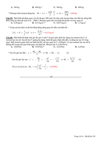 Trang 14/14 – Mã đề thi 195
A. 560 kg. B. 640 kg.* C. 960 kg. D. 480 kg.
* Phương trình momen động lực :
m R V 2M t
M I m
2 t V R
    = 640 kg
Câu 59: Một bánh đà đang quay với tốc độ góc 200 rad/s thì chịu một momen hãm cho đến lúc dừng hẳn.
Biết công lực hãm đã sinh ra là – 3000 J. Momen quán tính của bánh đà đó đối với trục quay là
A. 0,30 kg.m2
. B. 0,15 kg.m2
.* C. 0,075 kg.m2
. D. 1,5 kg.m2
.
* Công của lực hãm có độ lớn bằng động năng quay lúc đầu của bánh đà :
2
2
2 A1
A E I I
2


    = 0,15 kg.m2
Câu 60: Một bánh đà nhận một gia tốc góc 5 rad/s2
trong 8 giây dưới tác dụng của momen lực F và
momen lực ma sát. Sau đó lực F ngừng tác dụng, bánh đà quay chậm dần đều và dừng lại sau 10 vòng
quay. Biết momen quán tính của bánh đà đối với trục quay là I = 0,85kgm2
và xem momen lực ma sát là
không đổi trong suốt quá trình quay của bánh đà. Momen lực F có độ lớn là:
A. 10,83Nm B. 15,07Nm.* C. 25,91Nm. D. 4,25Nm.
* Gia tốc góc lúc đầu : F c
c F
M – M
M M – I.
I
    (1)
Gia tốc góc lúc sau :
2 2 2 2 2
c
c
M .t I. .t
' – – – M
I 2 2 2
  

  
     (2)
Từ (1) và (2) ta có :
2
F
.t
M I. + 1
2



 
  
 
15,07Nm
-------------------------------------------- Hết ------------------------------------------
 