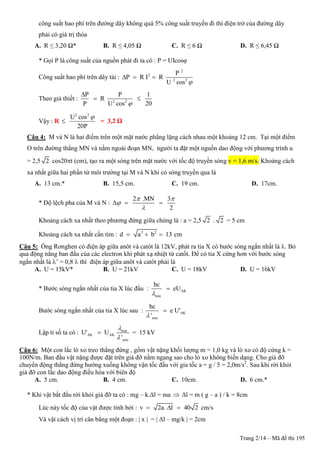 Trang 2/14 – Mã đề thi 195
công suất hao phí trên đường dây không quá 5% công suất truyền đi thì điện trở của đường dây
phải có giá trị thỏa
A. R ≤ 3,20 Ω* B. R ≤ 4,05 Ω C. R ≤ 6 Ω D. R ≤ 6,45 Ω
* Gọi P là công suất của nguồn phát đi ta có : P = UIcosφ
Công suất hao phí trên dây tải :
2
2
2 2
P
P R I R
U cos 
  
Theo giả thiết : 2 2
P P 1
R
P U cos 20

 
Vậy : R
2 2
U cos
20P

 = 3,2 Ω
Câu 4: M và N là hai điểm trên một mặt nước phẳng lặng cách nhau một khoảng 12 cm. Tại một điểm
O trên đường thẳng MN và nằm ngoài đoạn MN, người ta đặt một nguồn dao động với phương trình u
= 2,5 2 cos20t (cm), tạo ra một sóng trên mặt nước với tốc độ truyền sóng v = 1,6 m/s. Khoảng cách
xa nhất giữa hai phần tử môi trường tại M và N khi có sóng truyền qua là
A. 13 cm.* B. 15,5 cm. C. 19 cm. D. 17cm.
* Độ lệch pha của M và N :
2 .MN 3
2
 


  
Khoảng cách xa nhất theo phương đứng giữa chúng là : a = 2,5 2 . 2 = 5 cm
Khoảng cách xa nhất cần tìm : 2 2
d a b 13   cm
Câu 5: Ống Rơnghen có điện áp giữa anôt và catôt là 12kV, phát ra tia X có bước sóng ngắn nhất là . Bỏ
qua động năng ban đầu của các electron khi phát xạ nhiệt từ catốt. Để có tia X cứng hơn với bước sóng
ngắn nhất là ’ = 0,8  thì điện áp giữa anôt và catôt phải là
A. U = 15kV* B. U = 21kV C. U = 18kV D. U = 16kV
* Bước sóng ngắn nhất của tia X lúc đầu : AK
min
hc
eU


Bước sóng ngắn nhất của tia X lúc sau : AK
min
hc
e U'
'

Lập tỉ số ta có : min
AK AK
min
U' U
'


 = 15 kV
Câu 6: Một con lắc lò xo treo thẳng đứng , gồm vật nặng khối lượng m = 1,0 kg và lò xo có độ cứng k =
100N/m. Ban đầu vật nặng được đặt trên giá đỡ nằm ngang sao cho lò xo không biến dạng. Cho giá đỡ
chuyển động thẳng đứng hướng xuống không vận tốc đầu với gia tốc a = g / 5 = 2,0m/s2
. Sau khi rời khỏi
giá đỡ con lắc dao động điều hòa với biên độ
A. 5 cm. B. 4 cm. C. 10cm. D. 6 cm.*
* Khi vật bắt đầu rời khỏi giá đỡ ta có : mg – k.Δl = ma  Δl = m ( g – a ) / k = 8cm
Lúc này tốc độ của vật được tính bởi : v 2a. l 40 2   cm/s
Và vật cách vị trí cân bằng một đoạn : | x | = | Δl – mg/k | = 2cm
 