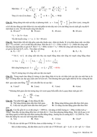 Trang 4/14 – Mã đề thi 195
Mặt khác :
2 22 2
2 L
2 2 2 2 2 2
0 L0 L 0 L0
R Z80 120 9
I
R Z R Z R Z 4

   
  
(2)
Thay (1) vào (2) ta được :
2
02
0
R 9 3
R R 90
R 4 2
    Ω
Câu 11: Sóng dừng trên một sợi dây có phương trình :
x
u 3 cos cos 20 t
4 2
 

 
   
(cm) , trong đó
u là li độ dao động tại thời điểm t(s) của một phần tử trên dây mà vị trí cân bằng của nó cách gốc toạ độ O
một đoạn x( cm). Tốc độ truyền sóng trên dây là
A. 80 cm/s* B. 30 cm/s C. 40 cm/s D. 60 cm/s
* λ = 2π / b = 8 cm
Tốc độ truyền sóng : v = ω . λ / 2π = 80 cm/s
Câu 12: Mạch điện AB nối tiếp gồm cuộn dây thuần cảm ; điện trở thuần R và tụ điện được mắc vào điện
áp u = U0 cos2πft ; với f có thể thay đổi được. Khi tần số f = f1 = 25Hz và khi f = f2 = 64Hz thì công suất
tiêu thụ của mạch đều có giá trị P. Khi f = f3 = 40Hz và khi f = f4 = 50Hz thì công suất tiêu thụ của mạch
có giá trị lần lượt là P3 và P4 . Tìm nhận xét đúng
A. P4 < P3* B. P4 < P C. P3 < P D. P4 > P3
* Với f1 và f2 do công suất tiêu thụ của mạch bằng nhau nên tổng trở mạch cũng bằng nhau
1 2
1 2 1 2
1 1 1
L L L
C C C
 
   
 
       
 
Khi cộng hưởng ta có 2
0
1
L
C
 : 0 1 2f f f  = 40 Hz
Vậy P3 tương úng với công suất cực đại của mạch
Câu 13: Trong mạch dao động lý tưởng có dao động điện từ tự do với điện tích cực đại của một bản tụ là
6µC và dòng điện cực đại qua cuộn cảm là 0,2π mA. Tìm khoảng thời gian ngắn nhất kể từ lúc cường độ tức
thời qua cuộn cảm bằng
3
10

mA cho đến lúc nó cực đại :
A. 5 (ms)* B. 2 (ms) C. 3 (ms) D. 4 (ms)
* Khoảng thời gian cần tìm tương ứng với vectơ quay biểu diễn cho I0 quay được một góc π/6 :
0
0
t
6 6I
Q

   = 5 ms
Câu 14: Tìm phát biểu sai về dao động tắt dần .
A. Thế năng không giảm dần theo thời gian. B. Động năng không giảm dần theo thời gian.
C. li độ của vật giảm luôn dần theo thời gian.* D. Cơ năng của dao động giảm dần theo thời
gian.
Câu 15: Con lắc gồm lò xo có độ cứng k = 100N/m ; vật nặng có khối lượng m = 200g và điện tích q =
100µC. Ban đầu vật dao động điều hòa với biên độ A = 5cm theo phương thẳng đứng . Khi vật đi qua vị trí
cân bằng người ta thiết lập một điện trường đều thẳng đứng , hướng lên có cường độ E = 0,12MV/m. Tìm
biên dao động lúc sau của vật trong điện trường.
A. 7cm B. 18cm C. 12,5cm D. 13cm*
* Tốc độ của vật khi qua VTCB lúc chưa có điện trường : V = A.ω
Khi có điện trường , độ dãn thêm của lò xo khi vật ở VTCB mới : qE = k.Δl  Δl = qE / k = 12cm
 