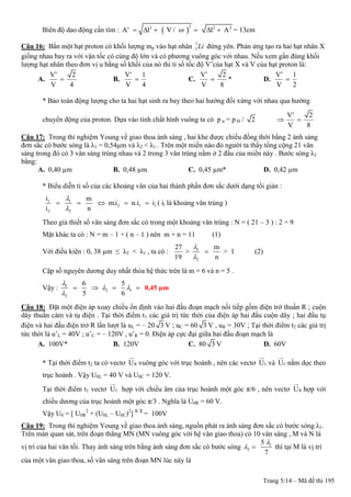Trang 5/14 – Mã đề thi 195
Biên độ dao động cần tìm :  
22 2 2
A’ l V / l A      = 13cm
Câu 16: Bắn một hạt proton có khối lượng mp vào hạt nhân 7
3 Li đứng yên. Phản ứng tạo ra hai hạt nhân X
giống nhau bay ra với vận tốc có cùng độ lớn và có phương vuông góc với nhau. Nếu xem gần đúng khối
lượng hạt nhân theo đơn vị u bằng số khối của nó thì tỉ số tốc độ V’của hạt X và V của hạt proton là:
A.
V’ 2
V 4
 B.
V’ 1
V 4
 C.
V’ 2
V 8
 * D.
V’ 1
V 2

* Bảo toàn động lượng cho ta hai hạt sinh ra bay theo hai hướng đối xứng với nhau qua hướng
chuyển động của proton. Dựa vào tính chất hình vuông ta có p α = p H / 2
V’ 2
V 8
 
Câu 17: Trong thí nghiệm Young về giao thoa ánh sáng , hai khe được chiếu đồng thời bằng 2 ánh sáng
đơn sắc có bước sóng là λ1 = 0,54µm và λ2 < λ1 . Trên một miền nào đó người ta thấy tổng cộng 21 vân
sáng trong đó có 3 vân sáng trùng nhau và 2 trong 3 vân trùng nằm ở 2 đầu của miền này . Bước sóng λ2
bằng:
A. 0,40 µm B. 0,48 µm C. 0,45 µm* D. 0,42 µm
* Biểu diễn tỉ số của các khoảng vân của hai thành phần đơn sắc dưới dạng tối giản :
1 1
2 1 t
2 2
i m
m.i n.i i
i n


     ( it là khoảng vân trùng )
Theo giả thiết số vân sáng đơn sắc có trong một khoảng vân trùng : N = ( 21 – 3 ) : 2 = 9
Mặt khác ta có : N = m – 1 + ( n – 1 ) nên m + n = 11 (1)
Với điều kiện : 0, 38 µm ≤ λ2 < λ1 , ta có : 1
2
27 m
> > 1
19 n


 (2)
Cặp số nguyên dương duy nhất thỏa hệ thức trên là m = 6 và n = 5 .
Vậy : 1
2 1
2
6 5
5 6

 

    0,45 µm
Câu 18: Đặt một điện áp xoay chiều ổn định vào hai đầu đoạn mạch nối tiếp gồm điện trở thuần R ; cuộn
dây thuần cảm và tụ điện . Tại thời điểm t1 các giá trị tức thời của điện áp hai đầu cuộn dây ; hai đầu tụ
điện và hai đầu điện trở R lần lượt là uL = – 20 3 V ; uC = 60 3 V , uR = 30V ; Tại thời điểm t2 các giá trị
tức thời là u’L = 40V ; u’C = – 120V , u’R = 0. Điện áp cực đại giữa hai đầu đoạn mạch là
A. 100V* B. 120V C. 80 3 V D. 60V
* Tại thời điểm t2 ta có vectơ RU vuông góc với trục hoành , nên các vectơ LU và CU nằm dọc theo
trục hoành . Vậy U0L = 40 V và U0C = 120 V.
Tại thời điểm t1 vectơ LU hợp với chiều âm của trục hoành một góc π/6 , nên vectơ RU hợp với
chiều dương của trục hoành một góc π/3 . Nghĩa là U0R = 60 V.
Vậy U0 = [ U0R
2
+ (U0L – U0C)2
] 1/ 2
= 100V
Câu 19: Trong thí nghiệm Young về giao thoa ánh sáng, nguồn phát ra ánh sáng đơn sắc có bước sóng λ1.
Trên màn quan sát, trên đoạn thẳng MN (MN vuông góc với hệ vân giao thoa) có 10 vân sáng , M và N là
vị trí của hai vân tối. Thay ánh sáng trên bằng ánh sáng đơn sắc có bước sóng 1
2
5
7

  thì tại M là vị trí
của một vân giao thoa, số vân sáng trên đoạn MN lúc này là
 