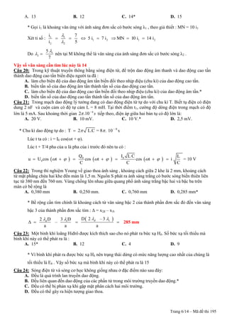 Trang 6/14 – Mã đề thi 195
A. 13 B. 12 C. 14* D. 15
* Gọi i1 là khoảng vân ứng với ánh sáng đơn sắc có bước sóng λ1 , theo giả thiết : MN = 10 i1
Xét tỉ số : 1 1
1 2
2 2
i 7
5 i 7 i
i 5


    1 2MN 10 i 14 i  
Do 1
2
5
7

  nên tại M không thể là vân sáng của ánh sáng đơn sắc có bước sóng λ2 .
Vậy số vân sáng cần tìm lúc này là 14
Câu 20: Trong kỹ thuật truyền thông bằng sóng điện từ, để trộn dao động âm thanh và dao động cao tần
thành dao động cao tần biến điệu người ta đã :
A. làm cho biên độ của dao động âm tần biến đổi theo nhịp điệu (chu kì) của dao động cao tần.
B. biến tần số của dao động âm tần thành tần số của dao động cao tần.
C. làm cho biên độ của dao động cao tần biến đổi theo nhịp điệu (chu kì) của dao động âm tần.*
D. biến tần số của dao động cao tần thành tần số của dao động âm tần.
Câu 21: Trong mạch dao động lý tưởng đang có dao động điện từ tự do với chu kì T. Biết tụ điện có điện
dung 2 nF và cuộn cảm có độ tự cảm L = 8 mH. Tại thời điểm t1, cường độ dòng điện trong mạch có độ
lớn là 5 mA. Sau khoảng thời gian 6
2 .10 s 
tiếp theo, điện áp giữa hai bản tụ có độ lớn là:
A. 20 V. B. 10 mV. C. 10 V.* D. 2,5 mV.
* Chu kì dao động tự do : T 2 L.C = 8 .  10 – 6
s
Lúc t ta có : i = I0 cos(ωt + φ).
Lúc t + T/4 pha của u là pha của i trước đó nên ta có :
     0 0
0
Q I L C L
u U cos t cos t cos t i
C C C
            = 10 V
Câu 22: Trong thí nghiệm Young về giao thoa ánh sáng , khoảng cách giữa 2 khe là 2 mm, khoảng cách
từ mặt phẳng chứa hai khe đến màn là 1,5 m. Nguồn S phát ra ánh sáng trắng có bước sóng biến thiên liên
tục từ 380 nm đến 760 nm. Vùng chồng lên nhau giữa quang phổ ánh sáng trắng bậc hai và bậc ba trên
màn có bề rộng là
A. 0,380 mm B. 0,250 mm. C. 0,760 mm D. 0,285 mm*
* Bề rộng cần tìm chính là khoảng cách từ vân sáng bậc 2 của thành phần đơn sắc đỏ đến vân sáng
bậc 3 của thành phần đơn sắc tím : Δ = x2đ – x3t
 tt
D 2 – 32 D 3 D
–
a a a
đđ
  
    285 mm
Câu 23: Một bình khí loãng Hiđrô được kích thích sao cho nó phát ra bức xạ Hδ. Số bức xạ tối thiểu mà
bình khí này có thể phát ra là :
A. 15* B. 12 C. 4 D. 9
* Vì bình khí phát ra được bức xạ Hδ nên trạng thái dừng có mức năng lượng cao nhất của chúng là
tối thiểu là E6 . Vậy số bức xạ mà bình khí này có thể phát ra là 15
Câu 24: Sóng điện từ và sóng cơ học không giống nhau ở đặc điểm nào sau đây:
A. Đều là quá trình lan truyền dao động.
B. Đều liên quan đến dao động của các phần tử trong môi trường truyền dao động.*
C. Đều có thể bị phản xạ khi gặp mặt phân cách hai môi trường.
D. Đều có thể gây ra hiện tượng giao thoa.
 