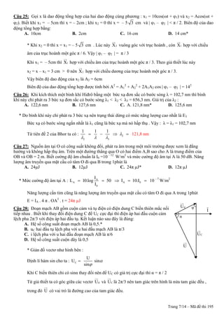 Trang 7/14 – Mã đề thi 195
Câu 25: Gọi x là dao động tổng hợp của hai dao động cùng phương : x1 = 10cos(ωt + φ1) và x2 = Acos(ωt +
φ2). Biết khi x1 = – 5cm thì x = – 2cm ; khi x2 = 0 thì x = – 5 3 cm và | φ1 – φ2 | < π / 2. Biên độ của dao
động tổng hợp bằng:
A. 10cm B. 2cm C. 16 cm D. 14 cm*
* Khi x2 = 0 thì x = x1 = – 5 3 cm . Lúc này 2X vuông góc với trục hoành , còn 1X hợp với chiều
âm của trục hoành một góc π / 6. Vậy | φ1 – φ2 | = π / 3
Khi x1 = – 5cm thì 1X hợp với chiều âm của trục hoành một góc π / 3. Theo giả thiết lúc này
x2 = x – x1 = 3 cm > 0 nên 2X hợp với chiều dương của trục hoành một góc π / 3.
Vậy biên độ dao động của x2 là A2 = 6cm
Biên độ của dao động tổng hợp được tính bởi A2
= A1
2
+ A2
2
+ 2A1A2 cos | φ1 – φ2 | = 142
Câu 26: Khi kích thích một bình khí Hiđrô bằng một bức xạ đơn sắc có bước sóng λ = 102,7 nm thì bình
khí này chỉ phát ra 3 bức xạ đơn sắc có bước sóng λ1 < λ2 < λ3 = 656,3 nm. Giá trị của λ2 :
A. 122,6 nm B. 127,6 nm C. A. 121,8 nm* D. 125,6 nm
* Do bình khí này chỉ phát ra 3 bức xạ nên trạng thái dừng có mức năng lượng cao nhất là E3
Bức xạ có bước sóng ngắn nhất là λ1 cũng là bức xạ mà nó hấp thụ . Vậy : λ = λ1 = 102,7 nm
Từ tiên đề 2 của Bhor ta có : 2
2 3
1 1 1

  
    121,8 nm
Câu 27: Nguồn âm tại O có công suất không đổi, phát ra âm trong một môi trường được xem là đẳng
hướng và không hấp thụ âm. Trên một đường thẳng qua O có hai điểm A,B sao cho A là trung điểm của
OB và OB = 2 m. Biết cường độ âm chuẩn là I0 =10 – 12
W/m2
và mức cường độ âm tại A là 50 dB. Năng
lượng âm truyền qua mặt cầu có tâm O đi qua B trong 1phút là
A. 24µJ B. 12µJ C. 24π µJ* D. 12π µJ
* Mức cường độ âm tại A : A
A
0
I
L 10.log 50
I
  A 0I 10.I   10 – 7
W/m2
Năng lượng cần tìm cũng là năng lượng âm truyền qua mặt cầu có tâm O đi qua A trong 1phút
E = IA . 4 π . OA2
. t = 24π µJ
Câu 28: Đoạn mạch AB gồm cuộn cảm và tụ điện có điện dung C biến thiên mắc nối
tiếp nhau . Biết khi thay đổi điện dung C để UC cực đại thì điện áp hai đầu cuộn cảm
lệch pha 2π/3 với điện áp hai đầu tụ. Kết luận nào sau đây là đúng:
A. Hệ số công suất đoạn mạch AB là 0,5.*
B. uC hai đầu tụ lệch pha với u hai đầu mạch AB là π/3
C. i lệch pha với u hai đầu đoạn mạch AB là π/6
D. Hệ số công suất cuộn dây là 0,5
* Giản đồ vectơ như hình bên :
Định lí hàm sin cho ta : C
U
U sin
sin



Khi C biến thiên chỉ có sinα thay đổi nên để UC có giá trị cực đại thì α = π / 2
Từ giả thiết ta có góc giữa các vectơ dU và CU là 2π/3 nên tam giác trên hình là nửa tam giác đều ,
trong đó U có vai trò là đường cao của tam giác đều.
dU
CU
U
I
φ
α
 