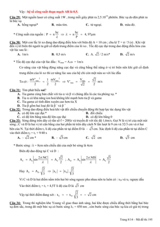 Trang 8/14 – Mã đề thi 195
Vậy : hệ số công suất đoạn mạch AB là 0,5.
Câu 29: Một nguồn laser có công suất 1W , trong mỗi giây phát ra 2,5.1019
phôtôn. Bức xạ do đèn phát ra
là bức xạ
A. hồng ngoại* B. màu tím. C. tử ngoại. D. màu đỏ.
* Công suất của nguồn :
hc hc
P n n
P


    4, 97µm
Câu 30: Một con lắc lò xo đang dao động điều hòa với biên độ A = 10 cm ; chu kì T = π / 5 (s) . Khi vật
đến vị trí biên thì người ta giữ cố định trung điểm của lò xo . Tốc độ cực đại trong dao động điều hòa của
vật lúc sau là :
A. 1m/s B. 0,5 m/s C. A. 2 / 2 m/s* D. 2 m/s
* Tốc độ cực đại của vật lúc đầu : Vmax = A.ω = 1m/s
Cơ năng của vật bằng động năng cực đại và cũng bằng thế năng ở vị trí biên nên khi giữ cố định
trung điểm của lò xo thì cơ năng lúc sau của hệ chỉ còn một nửa so với lúc đầu
Ta có :
2 2
max max max
max
mV’ mV V1 2
V’
2 2 2 22
    m/s
Câu 31: Tìm phát biểu sai?
A. Tia gama cùng bản chất với tia  và  vì chúng đều là các tia phóng xạ. *
B. Tia  có khả năng ion hoá không khí mạnh hơn tia  và gama
C. Tia gama có tính đâm xuyên cao hơn tia X
D. Tia  gồm hai loại đó là  –
và  +
Câu 32: Trong dao động điều hoà khi vật đổi chiều chuyển động thì hợp lực tác dụng lên vật
A. có độ lớn cực đại.* B. đổi chiều
C. có độ lớn bằng nửa độ lớn cực đại D. có độ lớn bằng 0
Câu 33: Sóng dừng trên dây có tần số f = 20Hz và truyền đi với tốc độ 1,6m/s. Gọi N là vị trí của một nút
sóng ; C và D là hai vị trí cân bằng của hai phần tử trên dây cách N lần lượt là 9 cm và 32/3 cm và ở hai
bên của N. Tại thời điểm t1 li độ của phần tử tại điểm D là – 3 cm. Xác định li độ của phần tử tại điểm C
vào thời điểm t2 = t1 + 9/40 s
A. – 2 cm * B. – 3 cm C. 2 cm D. 3 cm
* Bước sóng : λ = 8cm nên chiều dài của một bó sóng là 4cm
Biên độ dao động tại C và D :
C b b
2 .NC 2
A A sin A
2


  ; D b b
2 .ND 3
A A sin A
2


 
Hay C D C D
2 2
A A x x
3 3
  
Vì C và D là hai điểm nằm trên hai bó sóng ngược pha nhau nên ta luôn có : xD và xC ngược dấu
Vào thời điểm t2 = t1 + 4,5T li độ của D là 3 cm
Vậy tại thời điểm đang xét : C D
2
x x 2
3
    cm
Câu 34: Trong thí nghiệm khe Young về giao thao ánh sáng, hai khe được chiếu đồng thời bằng hai bức
xạ đơn sắc, trong đó một bức xạ có bước sóng λ1 = 450 nm , còn bước sóng của bức xạ kia có giá trị trong
 