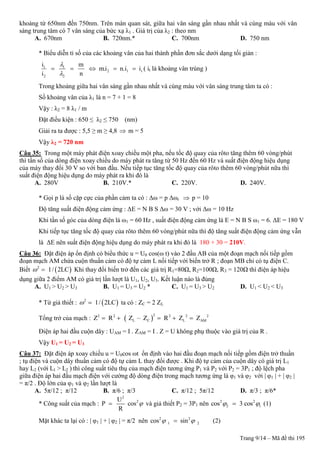 Trang 9/14 – Mã đề thi 195
khoảng từ 650nm đến 750nm. Trên màn quan sát, giữa hai vân sáng gần nhau nhất và cùng màu với vân
sáng trung tâm có 7 vân sáng của bức xạ λ1 . Giá trị của λ2 : theo nm
A. 670nm B. 720nm.* C. 700nm D. 750 nm
* Biểu diễn tỉ số của các khoảng vân của hai thành phần đơn sắc dưới dạng tối giản :
1 1
2 1 t
2 2
i m
m.i n.i i
i n


     ( it là khoảng vân trùng )
Trong khoảng giữa hai vân sáng gần nhau nhất và cùng màu với vân sáng trung tâm ta có :
Số khoảng vân của λ1 là n = 7 + 1 = 8
Vậy : λ2 = 8 λ1 / m
Đặt điều kiện : 650 ≤ λ2 ≤ 750 (nm)
Giải ra ta được : 5,5 ≥ m ≥ 4,8  m = 5
Vậy λ2 = 720 nm
Câu 35: Trong một máy phát điện xoay chiều một pha, nếu tốc độ quay của rôto tăng thêm 60 vòng/phút
thì tần số của dòng điện xoay chiều do máy phát ra tăng từ 50 Hz đến 60 Hz và suất điện động hiệu dụng
của máy thay đổi 30 V so với ban đầu. Nếu tiếp tục tăng tốc độ quay của rôto thêm 60 vòng/phút nữa thì
suất điện động hiệu dụng do máy phát ra khi đó là
A. 280V B. 210V.* C. 220V. D. 240V.
* Gọi p là số cặp cực của phần cảm ta có : Δω = p Δωr  p = 10
Độ tăng suất điện động cảm ứng : ΔE = N B S Δω = 30 V ; với Δω = 10 Hz
Khi tần số góc của dòng điện là ω1 = 60 Hz , suất điện động cảm ứng là E = N B S ω1 = 6. ΔE = 180 V
Khi tiếp tục tăng tốc độ quay của rôto thêm 60 vòng/phút nữa thì độ tăng suất điện động cảm ứng vẫn
là ΔE nên suất điện động hiệu dụng do máy phát ra khi đó là 180 + 30 = 210V.
Câu 36: Đặt điện áp ổn định có biểu thức u = U0 cos(ω t) vào 2 đầu AB của một đoạn mạch nối tiếp gồm
đoạn mạch AM chứa cuộn thuần cảm có độ tự cảm L nối tiếp với biến trở R ; đoạn MB chỉ có tụ điện C.
Biết  2
1/ 2LC  Khi thay đổi biến trở đến các giá trị R1=80Ω, R2=100Ω, R3 = 120Ω thì điện áp hiệu
dụng giữa 2 điểm AM có giá trị lần lượt là U1, U2, U3. Kết luận nào là đúng
A. U1 > U2 > U3 B. U1 = U3 = U2 * C. U1 = U3 > U2 D. U1 < U2 < U3
* Từ giả thiết :  2
1/ 2LC  ta có : ZC = 2 ZL
Tổng trở của mạch :  
22 2 2 2 2
L C L AMZ R Z – Z R Z Z    
Điện áp hai đầu cuộn dây : UAM = I . ZAM = I . Z = U không phụ thuộc vào giá trị của R .
Vậy U1 = U2 = U3
Câu 37: Đặt điện áp xoay chiều u = U0cos ωt ổn định vào hai đầu đoạn mạch nối tiếp gồm điện trở thuần
; tụ điện và cuộn dây thuần cảm có độ tự cảm L thay đổi được . Khi độ tự cảm của cuộn dây có giá trị L1
hay L2 (với L1 > L2 ) thì công suất tiêu thụ của mạch điện tương ứng P1 và P2 với P2 = 3P1 ; độ lệch pha
giữa điện áp hai đầu mạch điện với cường độ dòng điện trong mạch tương ứng là φ1 và φ2 với | φ1 | + | φ2 |
= π/2 . Độ lớn của φ1 và φ2 lần lượt là
A. 5π/12 ; π/12 B. π/6 ; π/3 C. π/12 ; 5π/12 D. π/3 ; π/6*
* Công suất của mạch :
2
2U
P cos
R
 và giả thiết P2 = 3P1 nên 2 2
2 1cos 3 cos  (1)
Mặt khác ta lại có : | φ1 | + | φ2 | = π/2 nên 2 2
1 2cos sin  (2)
 