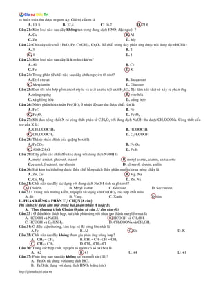 ra hoaøn toaøn thu ñöôïc m gam Ag. Giaù trò cuûa m laø
       A. 10, 8                 B. 32,4                    C. 16,2                   D. 21,6
Caâu 21: Kim loaïi naøo sau ñaây khoâng tan trong dung dòch HNO3 ñaëc nguoäi ?
       A. Cu                                                                B. Al
       C. Zn                                                                D. Mg
Caâu 22: Cho daõy caùc chaát : FeO, Fe, Cr(OH)3, Cr2O3. Soá chaát trong daõy phaûn öùng ñöôïc vôùi dung dòch HCl laø :
       A. 3                                                                 B. 2
       C. 4                                                                 D. 1
Caâu 23: Kim loaïi naøo sau ñaây laø kim loaïi kieàm?
       A. Al                                                                B. Cr
       C. Fe                                                                D. K
Caâu 24: Trong phaân töû chaát naøo sau ñaây chöùa nguyeân toá nitô?
       A. Etyl axetat                                                       B. Saccarozô
       C. Metylamin                                                         D. Glucozô
Caâu 25: Ñun soâi hoãn hôïp goàm ancol etylic vaø axit axetic (coù axit H2SO4 ñaëc laøm xuùc taùc) seõ xaûy ra phaûn öùng
       A. truøng ngöng                                                      B. este hoùa
       C. xaø phoøng hoùa                                                   D. truøng hôïp
Caâu 26: Nhieät phaân hoaøn toaøn Fe(OH)3 ôû nhieät ñoä cao thu ñöôïc chaát raén laø
       A. FeO                                                               B. Fe
       C. Fe2O3                                                             D. Fe3O4
Caâu 27: Khi ñun noùng chaát X coù coâng thöùc phaân töû C3H6O2 vôùi dung dòch NaOH thu ñöôïc CH3COONa. Coâng thöùc caáu
taïo cuûa X laø:
       A. CH3COOC2H5                                                        B. HCOOC2H5
       C. CH3COOCH3                                                         D. C2H5COOH
Caâu 28: Thaønh phaàn chính cuûa quaëng boxit laø
       A. FeCO3                                                             B. Fe3O4
       C. Al2O32H2O                                                         D. FeS2
Caâu 29: Daõy goàm caùc chaát ñeàu taùc duïng vôùi dung dòch NaOH laø
       A. metyl axetat, glucozô, etanol                                  B. metyl axetat, alanin, axit axetic
       C. etanol, fructozô, metylamin                                    D. glixerol, glyxin, anilin
Caâu 30: Hai kim loaïi thöôøng ñöôïc ñieàu cheá baèng caùch ñieän phaân muoái clorua noùng chaûy laø
       A. Zn, Cu                                                            B. Mg. Na
       C. Cu, Mg                                                            D. Zn, Na
Câu 31: Ch t nào sau ây tác d ng v i dung d ch NaOH sinh ra glixerol?
     A. Triolein.                    B. Metyl axetat.           C. Glucozơ.                   D. Saccarozơ.
Câu 32 : Trong môi trư ng ki m, tripeptit tác d ng v i Cu(OH)2 cho h p ch t màu
     A.                              B. Vàng.                   C. Xanh.                      D. tím.
II. PH N RIÊNG – PH N T CH N [8 câu]
Thí sinh ch ư c làm m t trong hai ph n (ph n A ho c B)
     A. Theo chương trình Chuân (8 câu, t câu 33 n câu 40)
Câu 33 :        i u ki n thích h p, hai ch t ph n ng v i nhau t o thành metyl format là
     A. HCOOH và NaOH.                                          B. HCOOH và CH3OH.
     C. HCOOH và C2H5NH2.                                       D. CH3COONa và CH3OH.
Câu 34:        i u ki n thư ng, kim lo i có      c ng l n nh t là
          A.Fe                               B. Al                             C. Cr                              D. K
Câu 35: Ch t nào sau ây không tham gia ph n ng trùng h p?
          A. CH2 = CH2                       B. CH2 = CH –CH = CH2
          C. CH3 – CH3                       D. CH2= CH – Cl
Câu 36: Trong các h p ch t, nguyên t nhôm có s oxi hóa là
          A. +2                              B. +3                             C. +4                              D. +1
Câu 37: Ph n ng nào sau ây không t o ra mu i s t (III)?
          A. Fe2O3 tác d ng v i dung d ch HCl.
          B. FeO tác d ng v i dung d ch HNO3 loãng (dư)
http://giasuductri.edu.vn
 
