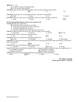 C. Fe(OH)3 tác d ng v i dung d ch H2SO4
       D. Fe tác d ng v i dung d ch HCl
Câu 38: Cho dãy các ch t: Al2O3, KOH, Al(OH)3, CaO. S ch t trong dãy tác d ng v i H2O
       A. 4                          B.1                           C.3                               D.2

Câu 39: Nhúng gi y quỳ tím vào dung d ch metylamin, màu quỳ tím chuy n thành
       A. xanh                         B. vàng                        C.                             D. nâu
Câu 40: G c glucozơ và g c fructozơ trong phân t saccarozơ liên k t v i nhau qua nguyên t
       A. hidro                        B. cacbon                      C. nitơ                        D. oxi

B. Theo chương trình Nâng cao (8 câu, t câu 41 n câu 48)
Câu 41: Phát bi u nào sau ây úng?
         A. Ch t béo là trieste c a glixerol v i axit béo.
         B. Cacbohidrat là nh ng h p ch t h u cơ ơn ch c
         C. Glucozơ là ng phân c a saccarozơ
         D. Xà phòng là h n h p mu i natri ho c kali c a axit axetic
Câu 42: Th i n c c chu n c a c p oxi hóa – kh nào sau ây có giá tr dương?
         A. Mg2+/ Mg                      B. Na+/ Na                  C. Al3+/Al             D. Cu2+/ Cu
Câu 43: Nguyên t nào sau ây là kim lo i chuy n ti p?
         A. Na                            B. Al                       C. Cr                  D. Ca
Câu 44: Amin t n t i tr ng thái l ng trong i u ki n thư ng là
         A. anilin                        B. metylamin                C. etylamin            D. imetylamin
Câu 45:Hòa tan hoàn toàn 14,40 gam kim lo i M (hóa tr II) trong d ng d ch H2SO4 loãng (dư) thu ư c 13,44 lít khí H2
( ktc). Kim lo i M là
         A. Ca                            B. Mg                       C. Ba                  D. Be
Câu 46: Polime nào sau ây thu c lo i polime bán t ng h p?
         A. Polietilen                    B. Tinh b t                 C. Tơ visco            D. Tơ t m
Câu 47 : un nóng este CH3COOC6H5 (phenyl axetat) v i lư ng dư dung d ch NaOH, thu ư c các s n ph m h u cơ là
    A. CH3COOH và C6H5OH.                                  B. CH3COOH và C6H5ONa.
    C. CH3OH và C6H5ONa.                                   D. CH3COONa và C6H5ONa.
Câu 48 : Dung d ch nào sau ây dùng phân bi t dung d ch KCl v i dung d ch K2SO4 ?
    A. HCl.                       B. BaCl2.                C. NaOH.                 D. NaCl.


                                                                                              ThS. ng Văn Thành
                                                                                (Trư ng     i h c KHTN – TP.HCM)




http://giasuductri.edu.vn
 