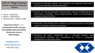 Prof. Dr. Thiago Francisco
Docente e executivo da Educação
Superior
 Doutor – EGC/UFSC.
 Mestre – PPGAU/UFSC.
 Administrador – CRA/SC: 23782.
Experiencia Atual: UNESC
Coordenador da CPA e do Setor
de Avaliação Institucional (SEAI);
Docente do curso de
Administração.
proftf@gmail.com
tfrancisco@unesc.net
+48-9.9161-7521
 Executivo da Educação Superior, com experiência em Avaliação Institucional e
outros temas aderentes a Gestão Universitária
 Docente: Em nível de graduação e pós-graduação, atuando no âmbito de temas
relacionados a Estratégia, Teorias Organizacionais, Gestão do Conhecimento,
Inovação e Método Científico.
 Pesquisador: Preconizando temas relativos ao processo de gestão da educação
superior e métodos qualitativos de pesquisa.
 Entusiasta: De temas relacionados com a educação superior, mais
especificamente alinhados com metodologias de ensino e concepções
paradigmáticas da educação superior.
 