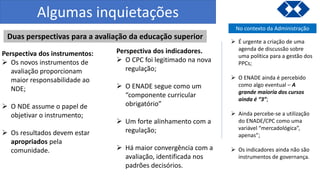 Algumas inquietações
Duas perspectivas para a avaliação da educação superior
Perspectiva dos instrumentos:
 Os novos instrumentos de
avaliação proporcionam
maior responsabilidade ao
NDE;
 O NDE assume o papel de
objetivar o instrumento;
 Os resultados devem estar
apropriados pela
comunidade.
Perspectiva dos indicadores.
 O CPC foi legitimado na nova
regulação;
 O ENADE segue como um
“componente curricular
obrigatório”
 Um forte alinhamento com a
regulação;
 Há maior convergência com a
avaliação, identificada nos
padrões decisórios.
No contexto da Administração
 É urgente a criação de uma
agenda de discussão sobre
uma política para a gestão dos
PPCs;
 O ENADE ainda é percebido
como algo eventual – A
grande maioria dos cursos
ainda é “3”;
 Ainda percebe-se a utilização
do ENADE/CPC como uma
variável “mercadológica”,
apenas”;
 Os indicadores ainda não são
instrumentos de governança.
 