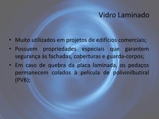 Vidro Laminado


• Muito utilizados em projetos de edifícios comerciais;
• Possuem propriedades especiais que garantem
  segurança às fachadas, coberturas e guarda-corpos;
• Em caso de quebra da placa laminada, os pedaços
  permanecem colados à película de polivinilbutiral
  (PVB);
 