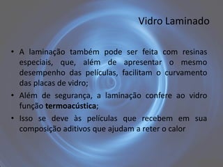 Vidro Laminado

• A laminação também pode ser feita com resinas
  especiais, que, além de apresentar o mesmo
  desempenho das películas, facilitam o curvamento
  das placas de vidro;
• Além de segurança, a laminação confere ao vidro
  função termoacústica;
• Isso se deve às películas que recebem em sua
  composição aditivos que ajudam a reter o calor
 
