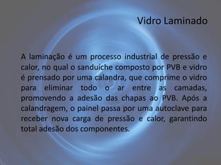 Vidro Laminado


A laminação é um processo industrial de pressão e
calor, no qual o sanduíche composto por PVB e vidro
é prensado por uma calandra, que comprime o vidro
para eliminar todo o ar entre as camadas,
promovendo a adesão das chapas ao PVB. Após a
calandragem, o painel passa por uma autoclave para
receber nova carga de pressão e calor, garantindo
total adesão dos componentes.
 