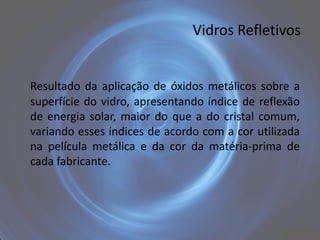 Vidros Refletivos


Resultado da aplicação de óxidos metálicos sobre a
superfície do vidro, apresentando índice de reflexão
de energia solar, maior do que a do cristal comum,
variando esses índices de acordo com a cor utilizada
na película metálica e da cor da matéria-prima de
cada fabricante.
 
