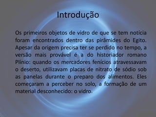 Introdução
Os primeiros objetos de vidro de que se tem notícia
foram encontrados dentro das pirâmides do Egito.
Apesar da origem precisa ter se perdido no tempo, a
versão mais provável é a do historiador romano
Plínio: quando os mercadores fenícios atravessavam
o deserto, utilizavam placas de nitrato de sódio sob
as panelas durante o preparo dos alimentos. Eles
começaram a perceber no solo, a formação de um
material desconhecido: o vidro.
 