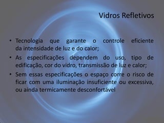 Vidros Refletivos


• Tecnologia que garante o controle eficiente
  da intensidade de luz e do calor;
• As especificações dependem do uso, tipo de
  edificação, cor do vidro, transmissão de luz e calor;
• Sem essas especificações o espaço corre o risco de
  ficar com uma iluminação insuficiente ou excessiva,
  ou ainda termicamente desconfortável
 