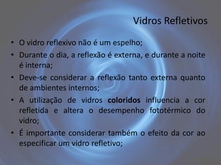 Vidros Refletivos
• O vidro reflexivo não é um espelho;
• Durante o dia, a reflexão é externa, e durante a noite
  é interna;
• Deve-se considerar a reflexão tanto externa quanto
  de ambientes internos;
• A utilização de vidros coloridos influencia a cor
  refletida e altera o desempenho fototérmico do
  vidro;
• É importante considerar também o efeito da cor ao
  especificar um vidro refletivo;
 