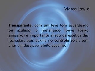 Vidros Low-e


Transparente, com um leve tom esverdeado
ou azulado, o metalizado low-e (baixo
emissivo) é importante aliado da estética das
fachadas, pois auxilia no controle solar, sem
criar o indesejável efeito espelho.
 