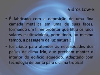 Vidros Low-e
• É fabricado com a deposição de uma fina
  camada metálica em uma de suas faces,
  formando um filme protetor que filtra os raios
  solares e ultravioleta, permitindo, ao mesmo
  tempo, a passagem de luz natural;
• foi criado para atender às necessidades dos
  países de clima frio, que precisam manter o
  interior do edifício aquecido. Adaptado com
  tecnologia de ponta para o clima tropical
 