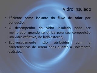 Vidro Insulado
• Eficiente como isolante do fluxo de calor por
  condução;
• O desempenho do vidro insulado pode ser
  melhorado, quando se utiliza para sua composição
  um vidro refletivo, no lado externo;
• Equivocadamente       são     atribuidos com    a
  características de serem bons quanto à isolamento
  acústico.
 