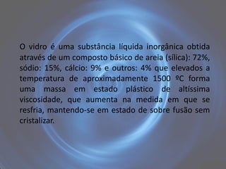 O vidro é uma substância líquida inorgânica obtida
através de um composto básico de areia (sílica): 72%,
sódio: 15%, cálcio: 9% e outros: 4% que elevados a
temperatura de aproximadamente 1500 ºC forma
uma massa em estado plástico de altíssima
viscosidade, que aumenta na medida em que se
resfria, mantendo-se em estado de sobre fusão sem
cristalizar.
 