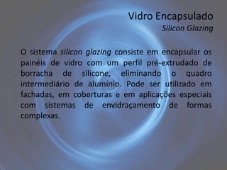Vidro Encapsulado
                                     Silicon Glazing

O sistema silicon glazing consiste em encapsular os
painéis de vidro com um perfil pré-extrudado de
borracha de silicone, eliminando o quadro
intermediário de alumínio. Pode ser utilizado em
fachadas, em coberturas e em aplicações especiais
com sistemas de envidraçamento de formas
complexas.
 