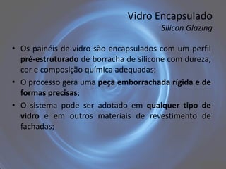Vidro Encapsulado
                                       Silicon Glazing

• Os painéis de vidro são encapsulados com um perfil
  pré-estruturado de borracha de silicone com dureza,
  cor e composição química adequadas;
• O processo gera uma peça emborrachada rígida e de
  formas precisas;
• O sistema pode ser adotado em qualquer tipo de
  vidro e em outros materiais de revestimento de
  fachadas;
 