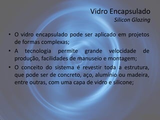 Vidro Encapsulado
                                       Silicon Glazing

• O vidro encapsulado pode ser aplicado em projetos
  de formas complexas;
• A tecnologia permite grande velocidade de
  produção, facilidades de manuseio e montagem;
• O conceito do sistema é revestir toda a estrutura,
  que pode ser de concreto, aço, alumínio ou madeira,
  entre outras, com uma capa de vidro e silicone;
 
