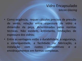 Vidro Encapsulado
                                         Silicon Glazing


• Como exigência, requer cálculos precisos de pressão
  de vento, relação entre espessura de vidro e
  dimensão da peça, determinadas pelas normas
  técnicas. Não existem, entretanto, limitações de
  espessura dos vidros;
• Entre as vantagens estão a durabilidade, a segurança,
  a estanqueidade, a facilidade na fabricação, a
  instalação com custos competitivos e o
  envidraçamentos em formas complexas.
 