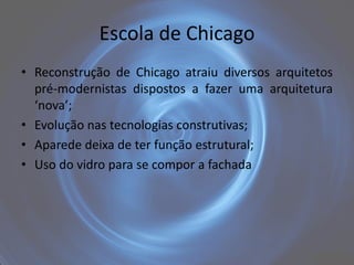 Escola de Chicago
• Reconstrução de Chicago atraiu diversos arquitetos
  pré-modernistas dispostos a fazer uma arquitetura
  ‘nova’;
• Evolução nas tecnologias construtivas;
• Aparede deixa de ter função estrutural;
• Uso do vidro para se compor a fachada
 