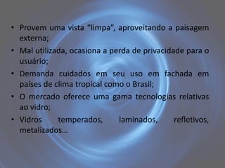• Provem uma vista “limpa”, aproveitando a paisagem
  externa;
• Mal utilizada, ocasiona a perda de privacidade para o
  usuário;
• Demanda cuidados em seu uso em fachada em
  países de clima tropical como o Brasil;
• O mercado oferece uma gama tecnologias relativas
  ao vidro;
• Vidros     temperados,      laminados,      refletivos,
  metalizados…
 