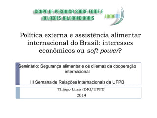 Política externa e assistência alimentar
internacional do Brasil: interesses
econômicos ou soft power?
Thiago Lima (DRI/UFPB)
2014
Seminário: Segurança alimentar e os dilemas da cooperação
internacional
III Semana de Relações Internacionais da UFPB
 