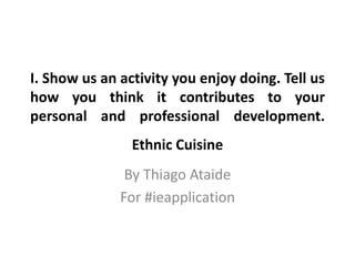I. Show us an activity you enjoy doing. Tell us
how you think it contributes to your
personal and professional development.
By Thiago Ataide
For #ieapplication
Ethnic Cuisine
 