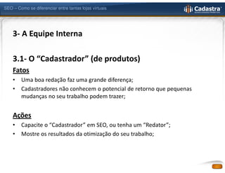 SEO – Como se diferenciar entre tantas lojas virtuais




    3- A Equipe Interna

    3.1- O “Cadastrador” (de produtos)
    Fatos
    •   Uma boa redação faz uma grande diferença;
    •   Cadastradores não conhecem o potencial de retorno que pequenas
        mudanças no seu trabalho podem trazer;


    Ações
    •   Capacite o “Cadastrador” em SEO, ou tenha um “Redator”;
    •   Mostre os resultados da otimização do seu trabalho;
 