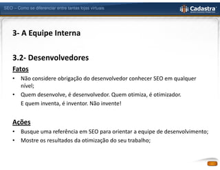 SEO – Como se diferenciar entre tantas lojas virtuais




    3- A Equipe Interna

    3.2- Desenvolvedores
    Fatos
    •   Não considere obrigação do desenvolvedor conhecer SEO em qualquer
        nível;
    •   Quem desenvolve, é desenvolvedor. Quem otimiza, é otimizador.
        E quem inventa, é inventor. Não invente!


    Ações
    •   Busque uma referência em SEO para orientar a equipe de desenvolvimento;
    •   Mostre os resultados da otimização do seu trabalho;
 