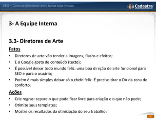 SEO – Como se diferenciar entre tantas lojas virtuais




    3- A Equipe Interna

    3.3- Diretores de Arte
    Fatos
    •   Diretores de arte vão tender a imagens, flashs e efeitos;
    •   E o Google gosta de conteúdo (texto);
    •   É possível deixar todo mundo feliz: uma boa direção de arte funcional para
        SEO e para o usuário;
    •   Porém é mais simples deixar só o chefe feliz. É preciso tirar o DA da zona de
        conforto.
    Ações
    •   Crie regras: separe o que pode ficar livre para criação e o que não pode;
    •   Otimize seus templates;
    •   Mostre os resultados da otimização do seu trabalho;
 