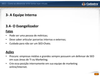 SEO – Como se diferenciar entre tantas lojas virtuais




    3- A Equipe Interna

    3.4- O Evangelizador
    Fatos
    •   Pode ser uma pessoa de métricas;
    •   Deve saber articular parcerias internas e externas;
    •   Cuidado para não ser um SEO-Chato.


    Ações
    •   Procure: empresas médias e grandes sempre possuem um defensor de SEO
        em suas áreas de TI ou Marketing;
    •   Crie essa posição internamente em sua equipe de marketing
        online/Internet.
 