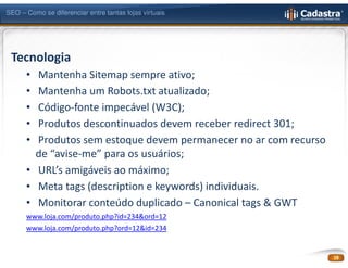 SEO – Como se diferenciar entre tantas lojas virtuais




 Tecnologia
      • Mantenha Sitemap sempre ativo;
      • Mantenha um Robots.txt atualizado;
      • Código-fonte impecável (W3C);
      • Produtos descontinuados devem receber redirect 301;
      • Produtos sem estoque devem permanecer no ar com recurso
        de “avise-me” para os usuários;
      • URL’s amigáveis ao máximo;
      • Meta tags (description e keywords) individuais.
      • Monitorar conteúdo duplicado – Canonical tags & GWT
      www.loja.com/produto.php?id=234&ord=12
      www.loja.com/produto.php?ord=12&id=234


                                                                  18
 