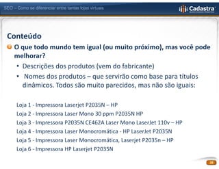 SEO – Como se diferenciar entre tantas lojas virtuais




 Conteúdo
     O que todo mundo tem igual (ou muito próximo), mas você pode
     melhorar?
     • Descrições dos produtos (vem do fabricante)
     • Nomes dos produtos – que servirão como base para títulos
       dinâmicos. Todos são muito parecidos, mas não são iguais:

      Loja 1 - Impressora Laserjet P2035N – HP
      Loja 2 - Impressora Laser Mono 30 ppm P2035N HP
      Loja 3 - Impressora P2035N CE462A Laser Mono LaserJet 110v – HP
      Loja 4 - Impressora Laser Monocromática - HP LaserJet P2035N
      Loja 5 - Impressora Laser Monocromática, Laserjet P2035n – HP
      Loja 6 - Impressora HP Laserjet P2035N

                                                                        19
 
