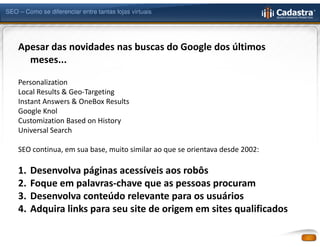 SEO – Como se diferenciar entre tantas lojas virtuais




    Apesar das novidades nas buscas do Google dos últimos
      meses...

    Personalization
    Local Results & Geo-Targeting
    Instant Answers & OneBox Results
    Google Knol
    Customization Based on History
    Universal Search

    SEO continua, em sua base, muito similar ao que se orientava desde 2002:

    1.   Desenvolva páginas acessíveis aos robôs
    2.   Foque em palavras-chave que as pessoas procuram
    3.   Desenvolva conteúdo relevante para os usuários
    4.   Adquira links para seu site de origem em sites qualificados
 