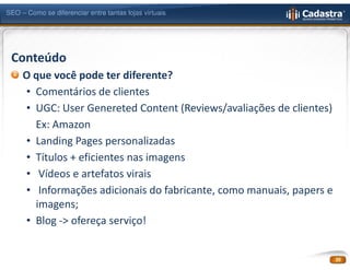 SEO – Como se diferenciar entre tantas lojas virtuais




 Conteúdo
     O que você pode ter diferente?
     • Comentários de clientes
     • UGC: User Genereted Content (Reviews/avaliações de clientes)
       Ex: Amazon
     • Landing Pages personalizadas
     • Títulos + eficientes nas imagens
     • Vídeos e artefatos virais
     • Informações adicionais do fabricante, como manuais, papers e
       imagens;
     • Blog -> ofereça serviço!


                                                                      20
 