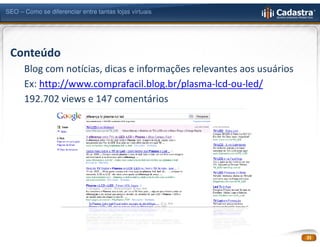SEO – Como se diferenciar entre tantas lojas virtuais




 Conteúdo
      Blog com notícias, dicas e informações relevantes aos usuários
      Ex: http://www.comprafacil.blog.br/plasma-lcd-ou-led/
      192.702 views e 147 comentários




                                                                       21
 