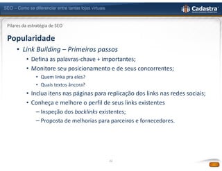 SEO – Como se diferenciar entre tantas lojas virtuais



 Pilares da estratégia de SEO

 Popularidade
      • Link Building – Primeiros passos
           • Defina as palavras-chave + importantes;
           • Monitore seu posicionamento e de seus concorrentes;
                • Quem linka pra eles?
                • Quais textos âncora?
           • Inclua itens nas páginas para replicação dos links nas redes sociais;
           • Conheça e melhore o perfil de seus links existentes
                – Inspeção dos backlinks existentes;
                – Proposta de melhorias para parceiros e fornecedores.




                                                        22
 