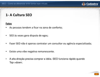 SEO – Como se diferenciar entre tantas lojas virtuais




    1- A Cultura SEO

    Fatos
    • As pessoas tendem a ficar na zona de conforto;

    •   SEO às vezes gera disputa de egos;

    •   Fazer SEO não é apenas contratar um consultor ou agência especializada;

    •   Existe uma vibe negativa remanescente.

    •   A alta direção precisa comprar a idéia. SEO funciona rápido quando
        Top->down;
 
