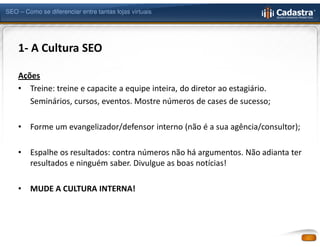 SEO – Como se diferenciar entre tantas lojas virtuais




    1- A Cultura SEO

    Ações
    • Treine: treine e capacite a equipe inteira, do diretor ao estagiário.
       Seminários, cursos, eventos. Mostre números de cases de sucesso;

    •   Forme um evangelizador/defensor interno (não é a sua agência/consultor);

    •   Espalhe os resultados: contra números não há argumentos. Não adianta ter
        resultados e ninguém saber. Divulgue as boas notícias!

    •   MUDE A CULTURA INTERNA!
 
