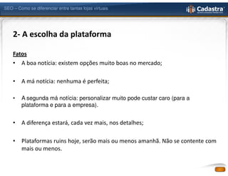 SEO – Como se diferenciar entre tantas lojas virtuais




    2- A escolha da plataforma

    Fatos
    • A boa notícia: existem opções muito boas no mercado;

    •   A má notícia: nenhuma é perfeita;

    •   A segunda má notícia: personalizar muito pode custar caro (para a
        plataforma e para a empresa).


    •   A diferença estará, cada vez mais, nos detalhes;

    •   Plataformas ruins hoje, serão mais ou menos amanhã. Não se contente com
        mais ou menos.
 