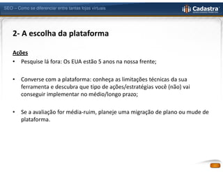 SEO – Como se diferenciar entre tantas lojas virtuais




    2- A escolha da plataforma

    Ações
    • Pesquise lá fora: Os EUA estão 5 anos na nossa frente;

    •   Converse com a plataforma: conheça as limitações técnicas da sua
        ferramenta e descubra que tipo de ações/estratégias você (não) vai
        conseguir implementar no médio/longo prazo;

    •   Se a avaliação for média-ruim, planeje uma migração de plano ou mude de
        plataforma.
 