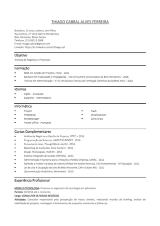 THIAGO CABRAL ALVES FERREIRA
Brasileiro, 32 anos, solteiro, sem filhos
Rua Contria, nº 1154–Bairro Alto Barroca
Belo Horizonte, Minas Gerais
Telefone: (31) 99221-3008
E-mail: thiago.cabral@gmail.com
LinkedIn: https://br.linkedin.com/in/thiago-caf
ObjetivoObjetivoObjetivoObjetivo
Gestão de Negócios, Inteligência Corporativa e Controle Gerencial
FormaçãoFormaçãoFormaçãoFormação
• Graduação em Administração, Centro Universitário UNA – cursando
• MBA em Gestão de Projetos, FEAD – 2011
• Bacharel em Publicidade e Propaganda – UNI-BH (Centro Universitário de Belo Horizonte) – 2006
• Técnico em Administração – ETFG-BH (Escola Técnica de Formação Gerencial do SEBRAE-MG) – 2002
IdiomasIdiomasIdiomasIdiomas
• Inglês – Avançado
• Espanhol – Intermediário
InformáticaInformáticaInformáticaInformática
• Project • Flash
• Photoshop • Dreamweaver
• MindManager • Corel Draw
• Pacote Office – Avançado (Excel)
CursosCursosCursosCursos ComplementaresComplementaresComplementaresComplementares
• Análise de Negócios e Gestão de Projetos, IETEC – 2016
• Programação de Sistemas (Python e MySQL), UAITEC/FUMSOFT - 2016
• Pensamento Lean, ThoughtWorks de BH - 2016
• Marketing de Conteúdo, Rock Content - 2016
• Design ThinkingLab, HUB BH - 2013
• Sistema Integrado de Gestão (ERP/SIG) - 2012
• Administração Financeira para a Pequena e Média Empresa, SENAC - 2012
• Aprenda a investir na bolsa de valores (ênfase em análise técnica), V10 Investimentos - XP Educação - 2011
• Lei de Uso e Ocupação do Solo de Belo Horizonte, CMI e Cecovi MG - 2011
• Documentação Imobiliária, Netimóveis - 2010
Experiência ProfissionalExperiência ProfissionalExperiência ProfissionalExperiência Profissional
MOBILUS TECNOLOGIAMOBILUS TECNOLOGIAMOBILUS TECNOLOGIAMOBILUS TECNOLOGIA---- Empresa no segmento de tecnologia em aplicativos
PeríodoPeríodoPeríodoPeríodo:::: 02/2016 até o momento
CargoCargoCargoCargo:::: CONSULTOR DE NOVOS NEGÓCIOSCONSULTOR DE NOVOS NEGÓCIOSCONSULTOR DE NOVOS NEGÓCIOSCONSULTOR DE NOVOS NEGÓCIOS
Atividades:Atividades:Atividades:Atividades: Consultor responsável pela prospecção de novos clientes, realizando reunião de briefing, análise de
viabilidade de projetos, montagem e fechamento de propostas comerciais e follow up.
 