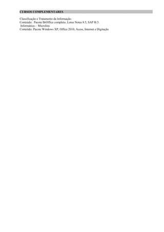 CURSOS COMPLEMENTARES ____________ ___________________________ _________________
Classificação e Tratamento da Informação.
Conteúdo: Pacote BrOffice completo, Lotus Notes 8.5, SAP R/3.
Informática - Microlins
Conteúdo: Pacote Windows XP, Office 2010, Acess, Internet e Digitação
 