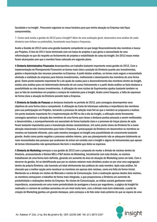 faculdade e na Insight . Procurarei organizar os meus horários para que minha atuação na Empre não fique
                                                                                         Empresa
comprometida.

7. Como você avalia a gestão de 2012 para a Insight? Além de uma avaliação geral, desenvolva uma análise de cada
diretoria com ênfase na pretendida, levantando suas forças e fraquezas.

Avalio a Gestão de 2012 como uma gestão bastante competente no que tange Desenvolvimento do membros e busca
                                          bastante                                              dos
por Projetos. O Ano de 2011 havia terminado com um baixa de projetos o que gerou a necessidade de uma
reformulação no que diz respeito ao fechamento de projetos e estabilidade do caixa da Insight. Em 2012 essas metas
                                                                                      Insight.
foram alcançadas sem que o membro fosse colocado em segundo plano.

A Diretoria Administrativo-Financeira desempenhou um trabalho bastante importante nesta gestão de 2012. Com a
            Administrativo-
implementação do Planejamento Financeiro se tornou mais clara a posição da Diretoria quanto aos investimentos,
gastos e depreciação dos recursos presentes na Empresa. A partir destas análises, se tornou mais seguro a necessidade
alinhada a realidade da empresa para futuros investimentos, melhorando o desempenho dos membros de uma forma
                                                                           desempenho
geral. Outro ponto bastante importante foi a de ajuda de custos para o desenvolvimento dos membros dentro da Insight,
existia uma análise para um determinada demanda de um curso/treinamento e a partir desta análise se fazia d  destacar a
possibilidade ou não desses investimentos. A utilização do novo núcleo de Suprimentos ajudou bastante também no
que se fala de reembolsos em projetos e compra de materiais para a Insight. Avalio como fraqueza, a falta de expressar
de forma clara a atuação da Diretoria perante toda a Empresa.

A Diretoria de Gestão de Pessoas se destacou bastante no período de 2012, pois conseguiu desempenhar seus
objetivos de uma forma clara e competente. A utilização da Carta de Interesses salientou a importância dos membros
para sua participação em Projetos, tornando o processo de seleção mais fiel ao que o membro se propusera a realizar.
Um ponto bastante importante foi a implementação do PDI no dia a d da Insight, a utilização desta ferramenta
                                                                    dia          ,
conseguiu aproximar a atuação dos membros de uma forma que viesse a destacar pontos pessoais a serem melhorados
e desenvolvidos, o acompanhamento era executado de forma bastante clara e o processo de traçar plan de ação
                                                                                                  planos
foram bastante importantes para a manutenção destas características. Um outro ponto chave da Diretoria foi a maior
atenção relacionada à treinamentos para toda e Empresa. A preocupação da Diretoria em desenvolver os membros se
mostrou ser bastante eficiente, pois cada membro enxergava na Insight uma possibilidade de crescimento bastante
                   te
grande. Avalio como ponto negativo o processo seletivo interno, pois seu planejamento não se adequava totalmente as
reais necessidades das pessoas que acabavam de entrar em contato com a Insight e alguns do treinamentos que apesar
de temas interessantes não apresentavam tão bem o resultado que deles se esperava
                                                                            esperava.

A Diretoria de Marketing começou a sua gestão de 2012 com a proposta de mudar a divisão de núcleos dent da
                                                                                                        dentro
Diretoria, acrescentando o Núcleo MEJ e P&P dentro do Marketing. Inicialmente com esta divisão, os núcleos
trabalhavam de uma forma bem definida, gerando um aumento da área de atuação do Marketing como um todo. Com o
decorrer da gestão, foi se identificando que por os núcleos estarem mais divididos acaba se por criar uma segregação
                                 ficando                                           acaba-se
dentro da própria Diretoria, não havendo um total alinhamento das práticas de cada membro. Após esta análise, foi
checado que a melhor opção seria recolocar os membros em apenas dois núcleos, como era feito da forma inicial.
                                                              apenas
Mantendo-se a divisão em núcleo de Mercado e núcleo de Comunicação. Com a reativação apenas destes dois núcleos,
            se
os membros começaram a trabalhar de forma mais integrada, o que proporcionou a Diretoria u aumento de
                                                                                             um
produtividade e realizações dentro da Empresa. No núcleo de Comunicação, as mídias sociais ganharam maior
importância, ocasionando em uma maior periodicidade de postagens e busca por seguidores, a página da Insight foi
reativada e o número de curtidas aumentou em um nível muito bom, com a divisão mais bem elaborada, a parte de
criação do Marketing ganhou um grande destaque, pois começou a de fato estar mais próximo do que se espera de uma
 